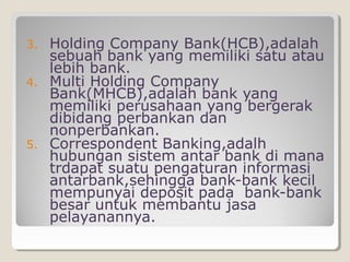 3.
4.

5.

Holding Company Bank(HCB),adalah
sebuah bank yang memiliki satu atau
lebih bank.
Multi Holding Company
Bank(MHCB),adalah bank yang
memiliki perusahaan yang bergerak
dibidang perbankan dan
nonperbankan.
Correspondent Banking,adalh
hubungan sistem antar bank di mana
trdapat suatu pengaturan informasi
antarbank,sehingga bank-bank kecil
mempunyai deposit pada bank-bank
besar untuk membantu jasa
pelayanannya.

 