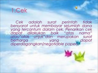 Cek adalah surat perintah tidak
bersyarat untuk membayar sejumlah dana
yang tercantum dalam cek. Penarikan cek
dapat dilakukan baik “atas nama”
atau”atas unjuk”dan merupakan surat
berharga
yang
dapat
diperdagangkan(negotiable paper).

 