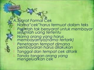 A.Syarat Formal Cek
 Nama”cek”harus termuat dalam teks
 Perintah tak bersyarat untuk membayar
sejumlah uang tertentu
 Nama orang yang harus
membayarnya(nama tertarik)
 Penetapan tempat dimana
pembayaran harus dilakukan
 Tanggal dan tempat cek ditarik
 Tanda tangan orang yang
mengeluarkan cek

 