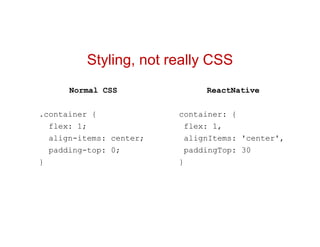 Styling, not really CSS
ReactNative
container: {
flex: 1,
alignItems: 'center',
paddingTop: 30
}
Normal CSS
.container {
flex: 1;
align-items: center;
padding-top: 0;
}
 
