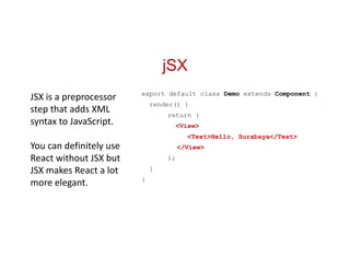 jSX
export default class Demo extends Component {
render() {
return (
<View>
<Text>Hello, Surabaya</Text>
</View>
);
}
}
JSX is a preprocessor
step that adds XML
syntax to JavaScript.
You can definitely use
React without JSX but
JSX makes React a lot
more elegant.
 