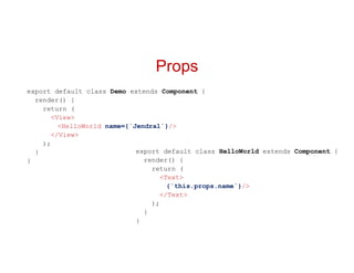 Props
export default class Demo extends Component {
render() {
return (
<View>
<HelloWorld name={`Jendral`}/>
</View>
);
}
}
export default class HelloWorld extends Component {
render() {
return (
<Text>
{`this.props.name`}/>
</Text>
);
}
}
 