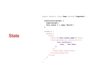 State
export default class Demo extends Component {
constructor(props) {
super(props);
this.state = { name:’World’}
}
render() {
return (
<View>
<Text/>{`this.state.name`}</Text>
<TouchableOpacity onPress={()=>{
this.setState({
name : ‘New Name’
})
}}>
<Text/>Ubah Nama</Text>
</TouchableOpacity>
</View>
);
}
}
 