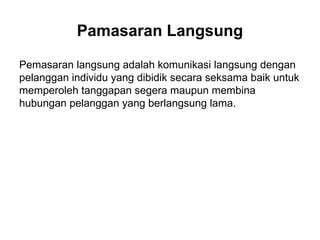 Pemasaran langsung adalah komunikasi langsung dengan
pelanggan individu yang dibidik secara seksama baik untuk
memperoleh tanggapan segera maupun membina
hubungan pelanggan yang berlangsung lama.
Pamasaran Langsung
 