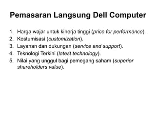 1. Harga wajar untuk kinerja tinggi (price for performance).
2. Kostumisasi (customization).
3. Layanan dan dukungan (service and support).
4. Teknologi Terkini (latest technology).
5. Nilai yang unggul bagi pemegang saham (superior
shareholders value).
Pemasaran Langsung Dell Computer
 