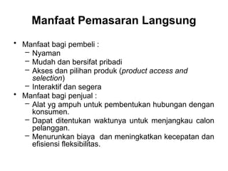 • Manfaat bagi pembeli :
– Nyaman
– Mudah dan bersifat pribadi
– Akses dan pilihan produk (product access and
selection)
– Interaktif dan segera
• Manfaat bagi penjual :
– Alat yg ampuh untuk pembentukan hubungan dengan
konsumen.
– Dapat ditentukan waktunya untuk menjangkau calon
pelanggan.
– Menurunkan biaya dan meningkatkan kecepatan dan
efisiensi fleksibilitas.
Manfaat Pemasaran Langsung
 