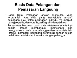• Basis Data Pelanggan adalah kumpulan yang
terorganisir atas data yang menyeluruh tentang
pelanggan atau calon pelanggan individu, yg meliputi
data geografis, demografis, pskiografis dan perilaku.
• Pemasaran berdasar basis data (database marketing)
adalah proses membangun, memelihara dan
menggunakan basis data pelanggan dan basis data lain
(produk, pemasok, pedagang perantara) dengan tujuan
melakukan kontak dan transaksi dengan pelanggan.
Basis Data Pelangan dan
Pemasaran Langsung
 