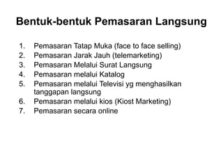 1. Pemasaran Tatap Muka (face to face selling)
2. Pemasaran Jarak Jauh (telemarketing)
3. Pemasaran Melalui Surat Langsung
4. Pemasaran melalui Katalog
5. Pemasaran melalui Televisi yg menghasilkan
tanggapan langsung
6. Pemasaran melalui kios (Kiost Marketing)
7. Pemasaran secara online
Bentuk-bentuk Pemasaran Langsung
 