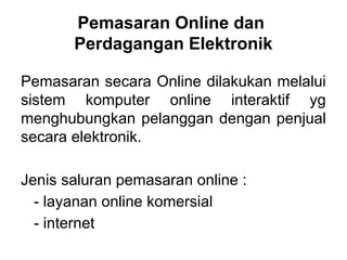 Pemasaran secara Online dilakukan melalui
sistem komputer online interaktif yg
menghubungkan pelanggan dengan penjual
secara elektronik.
Jenis saluran pemasaran online :
- layanan online komersial
- internet
Pemasaran Online dan
Perdagangan Elektronik
 