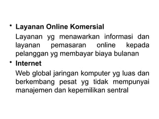 • Layanan Online Komersial
Layanan yg menawarkan informasi dan
layanan pemasaran online kepada
pelanggan yg membayar biaya bulanan
• Internet
Web global jaringan komputer yg luas dan
berkembang pesat yg tidak mempunyai
manajemen dan kepemilikan sentral
 