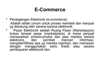 • Perdagangan Elektronik (e-commerce)
Adalah istilah umum untuk proses membeli dan menjual
yg didukung oleh sarana-sarana elektronik
• Pasar Elektronik adalah Ruang Pasar (Marketspace)
bukan tempat pasar (marketplace), di mana penjual
menawarkan produk-produk dan jasa mereka secara
elektronis, dan pembeli mencari informasi,
mengidentifikasi apa yg mereka inginkan, dan memesan
dengan menggunakan kartu kredit atau sarana
pembayaran elektronik lain.
E-Commerce
 