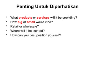 Penting Untuk Diperhatikan
• What products or services will it be providing?
• How big or small would it be?
• Retail or wholesale?
• Where will it be located?
• How can you best position yourself?
 