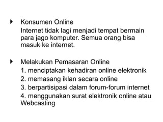  Konsumen Online
Internet tidak lagi menjadi tempat bermain
para jago komputer. Semua orang bisa
masuk ke internet.
 Melakukan Pemasaran Online
1. menciptakan kehadiran online elektronik
2. memasang iklan secara online
3. berpartisipasi dalam forum-forum internet
4. menggunakan surat elektronik online atau
Webcasting
 