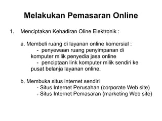 1. Menciptakan Kehadiran Oline Elektronik :
a. Membeli ruang di layanan online komersial :
- penyewaan ruang penyimpanan di
komputer milik penyedia jasa online
- penciptaan link komputer milik sendiri ke
pusat belanja layanan online.
b. Membuka situs internet sendiri
- Situs Internet Perusahan (corporate Web site)
- Situs Internet Pemasaran (marketing Web site)
Melakukan Pemasaran Online
 