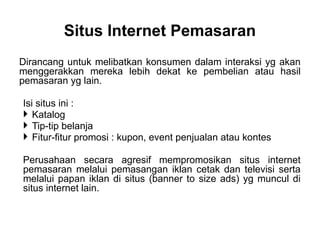 Dirancang untuk melibatkan konsumen dalam interaksi yg akan
menggerakkan mereka lebih dekat ke pembelian atau hasil
pemasaran yg lain.
Isi situs ini :
 Katalog
 Tip-tip belanja
 Fitur-fitur promosi : kupon, event penjualan atau kontes
Perusahaan secara agresif mempromosikan situs internet
pemasaran melalui pemasangan iklan cetak dan televisi serta
melalui papan iklan di situs (banner to size ads) yg muncul di
situs internet lain.
Situs Internet Pemasaran
 