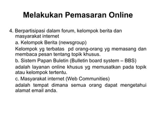 4. Berpartisipasi dalam forum, kelompok berita dan
masyarakat internet
a. Kelompok Berita (newsgroup)
Kelompok yg terbatas pd orang-orang yg memasang dan
membaca pesan tentang topik khusus.
b. Sistem Papan Buletin (Bulletin board system – BBS)
adalah layanan online khusus yg memusatkan pada topik
atau kelompok tertentu.
c. Masyarakat internet (Web Communities)
adalah tempat dimana semua orang dapat mengetahui
alamat email anda.
Melakukan Pemasaran Online
 