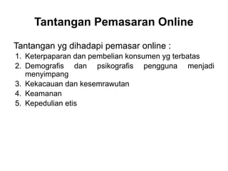 Tantangan yg dihadapi pemasar online :
1. Keterpaparan dan pembelian konsumen yg terbatas
2. Demografis dan psikografis pengguna menjadi
menyimpang
3. Kekacauan dan kesemrawutan
4. Keamanan
5. Kepedulian etis
Tantangan Pemasaran Online
 