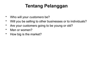 Tentang Pelanggan
• Who will your customers be?
• Will you be selling to other businesses or to individuals?
• Are your customers going to be young or old?
• Men or women?
• How big is the market?
 