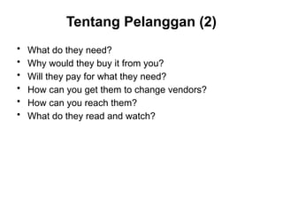 Tentang Pelanggan (2)
• What do they need?
• Why would they buy it from you?
• Will they pay for what they need?
• How can you get them to change vendors?
• How can you reach them?
• What do they read and watch?
 