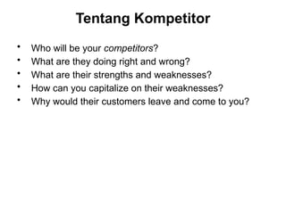 Tentang Kompetitor
• Who will be your competitors?
• What are they doing right and wrong?
• What are their strengths and weaknesses?
• How can you capitalize on their weaknesses?
• Why would their customers leave and come to you?
 