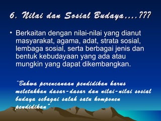 6. Nilai dan Sosial Budaya….??? Berkaitan dengan nilai-nilai yang dianut masyarakat, agama, adat, strata sosial, lembaga sosial, serta berbagai jenis dan bentuk kebudayaan yang ada atau mungkin yang dapat dikembangkan. “ B ahwa perencanaan pendidikan harus meletakkan dasar-dasar dan nilai-nilai sosial budaya sebagai salah satu komponen pendidikan” 