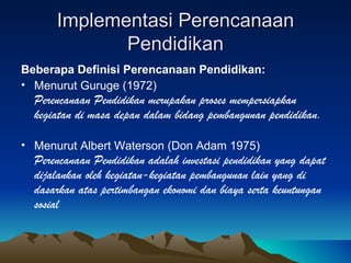 Implementasi Perencanaan Pendidikan Beberapa Definisi Perencanaan Pendidikan: Menurut Guruge (1972) Perencanaan Pendidikan merupakan proses mempersiapkan kegiatan di masa depan dalam bidang pembangunan pendidikan. Menurut Albert Waterson (Don Adam 1975) Perencanaan Pendidikan adalah investasi pendidikan yang dapat dijalankan oleh kegiatan-kegiatan pembangunan lain yang di dasarkan atas pertimbangan ekonomi dan biaya serta keuntungan sosial 