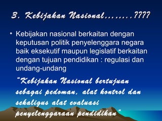 3. Kebijakan Nasional……..???? Kebijakan nasional berkaitan dengan keputusan politik penyelenggara negara baik eksekutif maupun legislatif berkaitan dengan tujuan pendidikan : regulasi dan undang-undang “ Kebijakan Nasional bertujuan sebagai pedoman, alat kontrol dan sekaligus alat evaluasi penyelenggaraan pendidikan” 