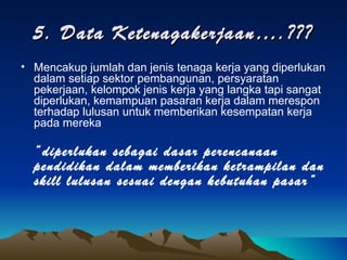 5. Data Ketenagakerjaan….??? Mencakup jumlah dan jenis tenaga kerja yang diperlukan dalam setiap sektor pembangunan, persyaratan pekerjaan, kelompok jenis kerja yang langka tapi sangat diperlukan, kemampuan pasaran kerja dalam merespon terhadap lulusan untuk memberikan kesempatan kerja pada mereka “ diperlukan sebagai dasar perencanaan pendidikan dalam memberikan ketrampilan dan skill lulusan sesuai dengan kebutuhan pasar” 