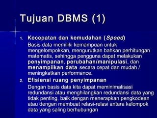 Tujuan DBMS (1)
1.   Kecepatan dan kemudahan ( Speed )
     Basis data memiliki kemampuan untuk
     mengelompokkan, mengurutkan bahkan perhitungan
     matematis, sehingga pengguna dapat melakukan
     penyimpanan , perubahan/manipulasi , dan
     menampilkan data secara cepat dan mudah /
     meningkatkan performance.
2.   Efisiensi ruang penyimpanan
     Dengan basis data kita dapat meminimalisasi
     redundansi atau menghilangkan redundansi data yang
     tidak penting, baik dengan menerapkan pengkodean
     atau dengan membuat relasi-relasi antara kelompok
     data yang saling berhubungan
 