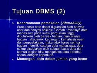 Tujuan DBMS (2)
3.   Kebersamaan pemakaian ( Sharability )
     Suatu basis data dapat digunakan oleh banyak
     user dan banyak aplikasi. Contoh : misalnya data
     mahasiswa pada suatu perguruan tinggi
     dibutuhkan oleh banyak bagian, diantaranya
     bagian : akademik, keuangan, kemahasiswaan
     dan perpustakaan, maka tidak harus semua
     bagian memiliki catatan data mahasiswa, data
     cukup disediakan oleh sebuah basis data dan
     semua bagian bisa mengakses data tersebut
     sesuai dengan keperluan.
4.   Menangani data dalam jumlah yang besar
 