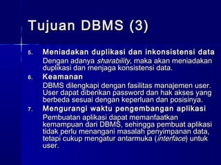 Tujuan DBMS (3)
5.   Meniadakan duplikasi dan inkonsistensi data
     Dengan adanya sharability, maka akan meniadakan
     duplikasi dan menjaga konsistensi data.
6.   Keamanan
     DBMS dilengkapi dengan fasilitas manajemen user.
     User dapat diberikan password dan hak akses yang
     berbeda sesuai dengan keperluan dan posisinya.
7.   Mengurangi waktu pengembangan aplikasi
     Pembuatan aplikasi dapat memanfaatkan
     kemampuan dari DBMS, sehingga pembuat aplikasi
     tidak perlu menangani masalah penyimpanan data,
     tetapi cukup mengatur antarmuka (interface) untuk
     user.
 