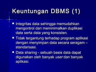 Keuntungan DBMS (1)
   Integritas data sehingga memudahkan
    mengontrol dan meminimalkan duplikasi
    data serta data yang konsisten.
   Tidak tergantung terhadap program aplikasi
    dengan menyimpan data secara seragam –
    standarisasi.
   Data sharing - sebuah basis data dapat
    digunakan oleh banyak user dan banyak
    aplikasi.
 