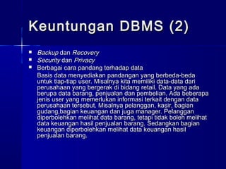 Keuntungan DBMS (2)
   Backup dan Recovery
   Security dan Privacy
   Berbagai cara pandang terhadap data
    Basis data menyediakan pandangan yang berbeda-beda
    untuk tiap-tiap user. Misalnya kita memiliki data-data dari
    perusahaan yang bergerak di bidang retail. Data yang ada
    berupa data barang, penjualan dan pembelian. Ada beberapa
    jenis user yang memerlukan informasi terkait dengan data
    perusahaan tersebut. Misalnya pelanggan, kasir, bagian
    gudang,bagian keuangan dan juga manager. Pelanggan
    diperbolehkan melihat data barang, tetapi tidak boleh melihat
    data keuangan hasil penjualan barang. Sedangkan bagian
    keuangan diperbolehkan melihat data keuangan hasil
    penjualan barang.
 