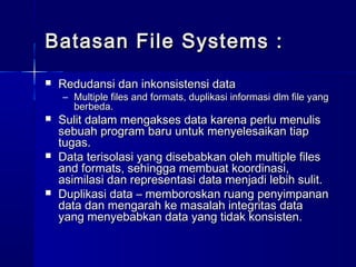 Batasan File Systems :
   Redudansi dan inkonsistensi data
    – Multiple files and formats, duplikasi informasi dlm file yang
      berbeda.
   Sulit dalam mengakses data karena perlu menulis
    sebuah program baru untuk menyelesaikan tiap
    tugas.
   Data terisolasi yang disebabkan oleh multiple files
    and formats, sehingga membuat koordinasi,
    asimilasi dan representasi data menjadi lebih sulit.
   Duplikasi data – memboroskan ruang penyimpanan
    data dan mengarah ke masalah integritas data
    yang menyebabkan data yang tidak konsisten.
 