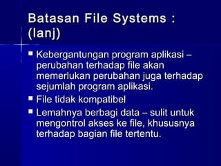 Batasan File Systems :
(lanj)
   Kebergantungan program aplikasi –
    perubahan terhadap file akan
    memerlukan perubahan juga terhadap
    sejumlah program aplikasi.
   File tidak kompatibel
   Lemahnya berbagi data – sulit untuk
    mengontrol akses ke file, khususnya
    terhadap bagian file tertentu.
 