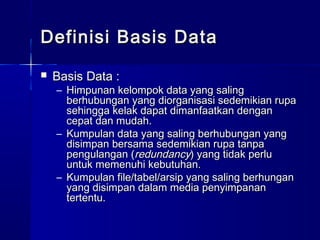 Definisi Basis Data
   Basis Data :
    – Himpunan kelompok data yang saling
      berhubungan yang diorganisasi sedemikian rupa
      sehingga kelak dapat dimanfaatkan dengan
      cepat dan mudah.
    – Kumpulan data yang saling berhubungan yang
      disimpan bersama sedemikian rupa tanpa
      pengulangan (redundancy) yang tidak perlu
      untuk memenuhi kebutuhan.
    – Kumpulan file/tabel/arsip yang saling berhungan
      yang disimpan dalam media penyimpanan
      tertentu.
 