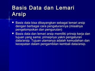 Basis Data dan Lemari
Arsip
   Basis data bisa dibayangkan sebagai lemari arsip
    dengan berbagai cara pengaturannya (misalnya
    pengelompokan dan pengurutan)
   Basis data dan lemari arsip memiliki prinsip kerja dan
    tujuan yang sama; prinsipnya yakni pengaturan
    data/arsip. Tujuan utamanya adalah kemudahan dan
    kecepatan dalam pengambilan kembali data/arsip.
 