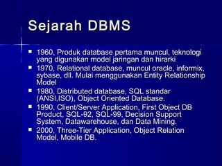 Sejarah DBMS
   1960, Produk database pertama muncul, teknologi
    yang digunakan model jaringan dan hirarki
   1970, Relational database, muncul oracle, informix,
    sybase, dll. Mulai menggunakan Entity Relationship
    Model
   1980, Distributed database, SQL standar
    (ANSI,ISO), Object Oriented Database.
   1990, Client/Server Application, First Object DB
    Product, SQL-92, SQL-99, Decision Support
    System, Datawarehouse, dan Data Mining.
   2000, Three-Tier Application, Object Relation
    Model, Mobile DB.
 