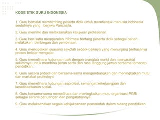KODE ETIK GURU INDONESIA

1. Guru berbakti membimbing peserta didik untuk membentuk manusia indonesia
seutuhnya yang berjiwa Pancasila.
2. Guru memiliki dan melaksanakan kejujuran profesional.
3. Guru berusaha memperoleh informasi tentang peserta didik sebagai bahan
melakukan bimbingan dan pembinaan.
4. Guru menciptakan suasana sekolah sebaik-baiknya yang menunjang berhasilnya
proses belajar-mengajar.
5. Guru memelihara hubungan baik dengan orangtua murid dan masyarakat
sekitarnya untuk membina peran serta dan rasa tanggung jawab bersama terhadap
pendidikan.
6. Guru secara pribadi dan bersama-sama mengembangkan dan meningkatkan mutu
dan martabat profesinya
7. Guru memelihara hubungan seprofesi, semangat kekeluargaan dan
kesetiakawanan sosial.
8. Guru bersama-sama memelihara dan meningkatkan mutu organisasi PGRI
sebagai sarana perjuangan dan pengabdiannya.
9. Guru melaksanakan segala kebijaksanaan pemerintah dalam bidang pendidikan.
 