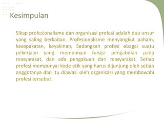 Kesimpulan

 Sikap profesionalisme dan organisasi profesi adalah dua unsur
 yang saling berkaitan. Profesionalisme menyangkut paham,
 kesepakatan, keyakinan, Sedangkan profesi ebagai suatu
 pekerjaan yang mempunyai fungsi pengabdian pada
 masyarakat, dan ada pengakuan dari masyarakat. Setiap
 profesi mempunyai kode etik yang harus dijunjung oleh setiap
 anggotanya dan itu diawasi oleh organisasi yang membawahi
 profesi tersebut.
 