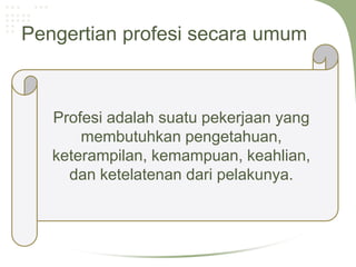 Pengertian profesi secara umum



   Profesi adalah suatu pekerjaan yang
       membutuhkan pengetahuan,
   keterampilan, kemampuan, keahlian,
     dan ketelatenan dari pelakunya.
 
