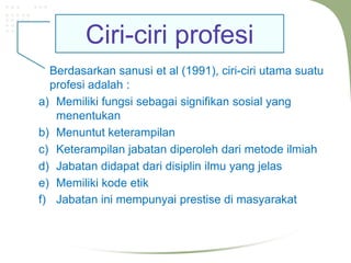 Ciri-ciri profesi
  Berdasarkan sanusi et al (1991), ciri-ciri utama suatu
  profesi adalah :
a) Memiliki fungsi sebagai signifikan sosial yang
   menentukan
b) Menuntut keterampilan
c) Keterampilan jabatan diperoleh dari metode ilmiah
d) Jabatan didapat dari disiplin ilmu yang jelas
e) Memiliki kode etik
f) Jabatan ini mempunyai prestise di masyarakat
 