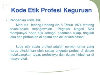Kode Etik Profesi Keguruan
• Pengertian Kode etik
      Menurut Undang-Undang No 8 Tahun 1974 tentang
  pokok-pokok kepegawaian. “Pegawai Negeri Sipil
  mempunyai Kode etik sebagai pedoman sikap, tingkah
  laku dan perbuatan di dalam dan diluar kedinasan”

      kode etik suatu profesi adalah norma-norma yang
  harus diindahkan oleh setiap anggota profesi di dalam
  melaksanakan tugas profesinya dan dalam hidupnya di
  masyarakat.
 