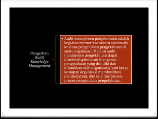 Pengertian
Audit
Knowledge
Management
• Audit manajemen pengetahuan adalah
kegiatan memeriksa secara sistematis
kualitas pengelolaan pengetahuan di
suatu organisasi. Melalui audit
manajemen pengetahuan dapat
diperoleh gambaran mengenai
pengetahuan yang dimiliki dan
dibuuhkan oleh organisasi/ unit kerja,
kesiapan organisasi memfasilitasi
pembelajaran, dan kualitas proses-
proses pengelolaan pengetahuan.
 