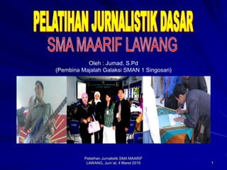 1
Pelatihan Jurnalistik SMA MAARIF
LAWANG, Jum`at, 4 Maret 2016
Oleh : Jumad, S.Pd
(Pembina Majalah Galaksi SMAN 1 Singosari)
 