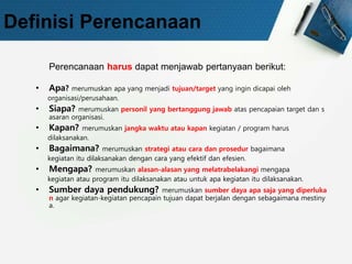 Definisi Perencanaan
Perencanaan harus dapat menjawab pertanyaan berikut:
• Apa? merumuskan apa yang menjadi tujuan/target yang ingin dicapai oleh
organisasi/perusahaan.
• Siapa? merumuskan personil yang bertanggung jawab atas pencapaian target dan s
asaran organisasi.
• Kapan? merumuskan jangka waktu atau kapan kegiatan / program harus
dilaksanakan.
• Bagaimana? merumuskan strategi atau cara dan prosedur bagaimana
kegiatan itu dilaksanakan dengan cara yang efektif dan efesien.
• Mengapa? merumuskan alasan-alasan yang melatrabelakangi mengapa
kegiatan atau program itu dilaksanakan atau untuk apa kegiatan itu dilaksanakan.
• Sumber daya pendukung? merumuskan sumber daya apa saja yang diperluka
n agar kegiatan-kegiatan pencapain tujuan dapat berjalan dengan sebagaimana mestiny
a.
 