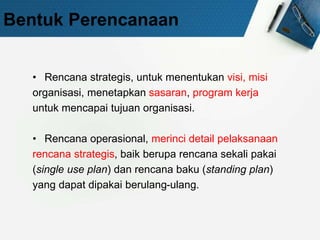 Bentuk Perencanaan
• Rencana strategis, untuk menentukan visi, misi
organisasi, menetapkan sasaran, program kerja
untuk mencapai tujuan organisasi.
• Rencana operasional, merinci detail pelaksanaan
rencana strategis, baik berupa rencana sekali pakai
(single use plan) dan rencana baku (standing plan)
yang dapat dipakai berulang-ulang.
 
