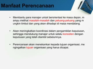 Manfaat Perencanaan
• Membantu para manajer untuk berorientasi ke masa depan, m
ampu melihat masalah-masalah dan peluang-peluang yang m
ungkin timbul dan yang akan dihadapi di masa mendatang.
• Akan meningkatkan koordinasi dalam pengambilan keputusan,
sehingga mendukung manajer untuk selalu konsisten dengan
keputusan yang telah diambil sebelumnya.
• Perencanaan akan menekankan kepada tujuan organisasi, me
ngingatkan tujuan organisasi yang harus dicapai.
 