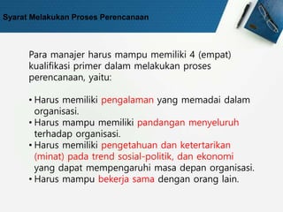 Syarat Melakukan Proses Perencanaan
Para manajer harus mampu memiliki 4 (empat)
kualifikasi primer dalam melakukan proses
perencanaan, yaitu:
• Harus memiliki pengalaman yang memadai dalam
organisasi.
• Harus mampu memiliki pandangan menyeluruh
terhadap organisasi.
• Harus memiliki pengetahuan dan ketertarikan
(minat) pada trend sosial-politik, dan ekonomi
yang dapat mempengaruhi masa depan organisasi.
• Harus mampu bekerja sama dengan orang lain.
 