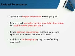 Evaluasi Perencanaan
• Sejauh mana tingkat keberhasilan terhadap tujuan?
• Berapa banyak persoalan penting yang telah dipecahkan
dan apakah timbul persoalan baru?
• Berapa besarnya pengorbanan, misalnya biaya, yang
diperlukan untuk mencapai hasil-hasil tadi?
• Apakah ada hasil sampingan yang bermanfaat bagi
organisasi?
 